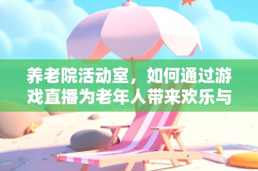 养老院活动室，如何通过游戏直播为老年人带来欢乐与社交新体验？