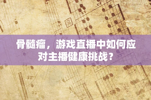 骨髓瘤，游戏直播中如何应对主播健康挑战？