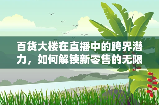 百货大楼在直播中的跨界潜力，如何解锁新零售的无限可能？