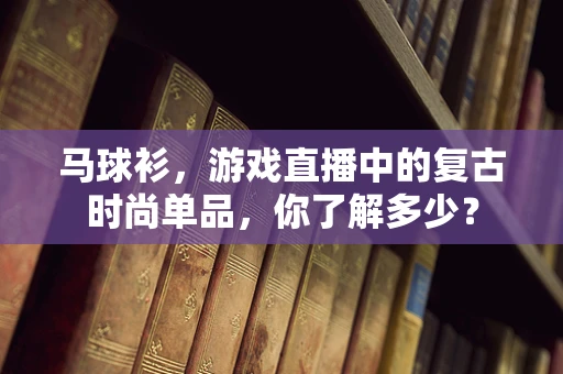 马球衫，游戏直播中的复古时尚单品，你了解多少？