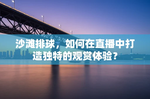 沙滩排球，如何在直播中打造独特的观赏体验？