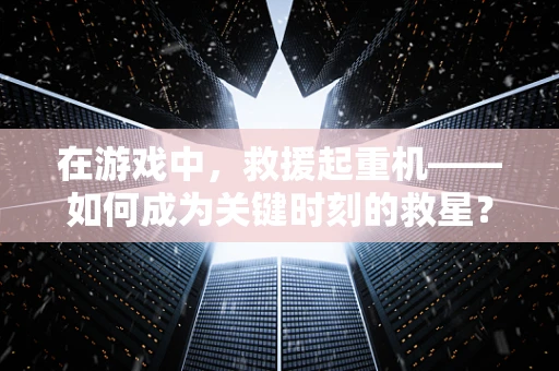 在游戏中，救援起重机——如何成为关键时刻的救星？