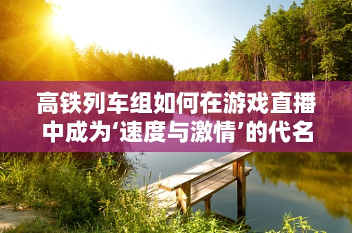 高铁列车组如何在游戏直播中成为‘速度与激情’的代名词？