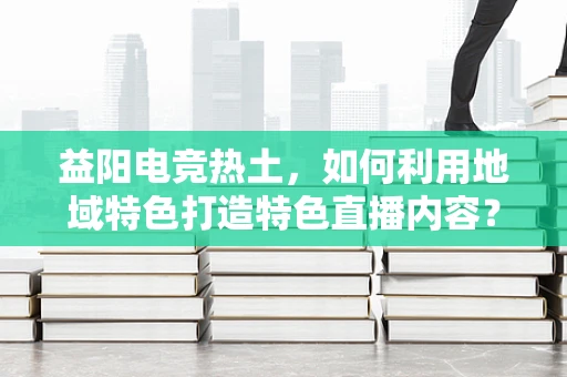 益阳电竞热土，如何利用地域特色打造特色直播内容？