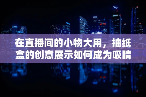 在直播间的小物大用，抽纸盒的创意展示如何成为吸睛利器？