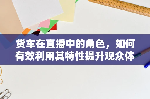 货车在直播中的角色，如何有效利用其特性提升观众体验？