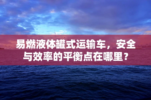 易燃液体罐式运输车，安全与效率的平衡点在哪里？