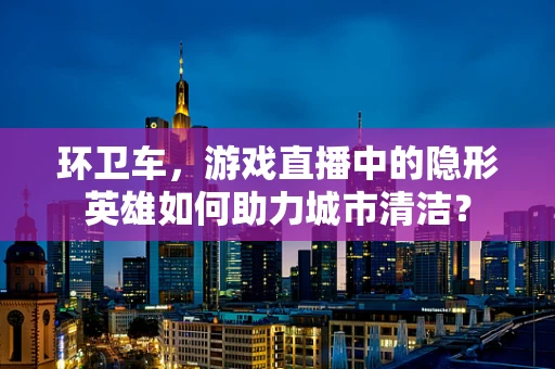 环卫车，游戏直播中的隐形英雄如何助力城市清洁？