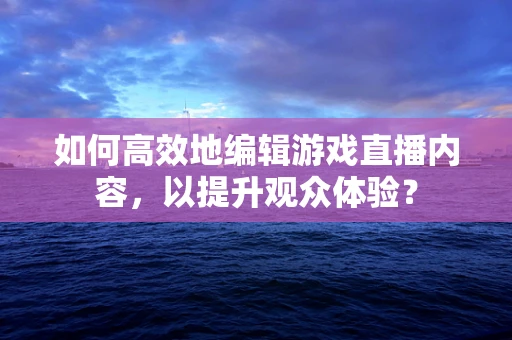 如何高效地编辑游戏直播内容，以提升观众体验？