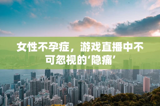 女性不孕症，游戏直播中不可忽视的‘隐痛’