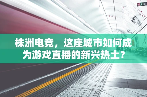 株洲电竞，这座城市如何成为游戏直播的新兴热土？