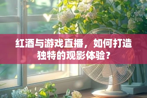 红酒与游戏直播，如何打造独特的观影体验？