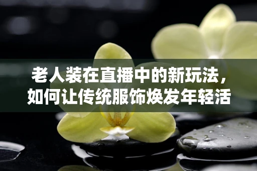 老人装在直播中的新玩法，如何让传统服饰焕发年轻活力？