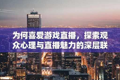 为何喜爱游戏直播，探索观众心理与直播魅力的深层联系？