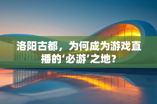 洛阳古都，为何成为游戏直播的‘必游’之地？