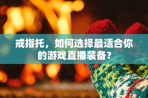 戒指托，如何选择最适合你的游戏直播装备？