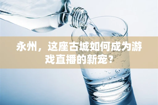 永州，这座古城如何成为游戏直播的新宠？