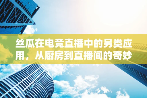 丝瓜在电竞直播中的另类应用，从厨房到直播间的奇妙跨界