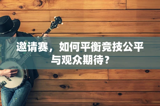 邀请赛，如何平衡竞技公平与观众期待？