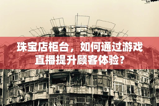 珠宝店柜台，如何通过游戏直播提升顾客体验？