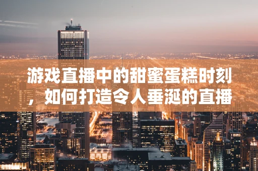 游戏直播中的甜蜜蛋糕时刻，如何打造令人垂涎的直播互动？