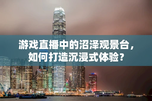 游戏直播中的沼泽观景台，如何打造沉浸式体验？