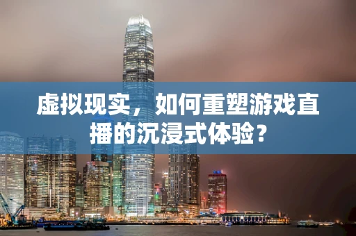 虚拟现实，如何重塑游戏直播的沉浸式体验？