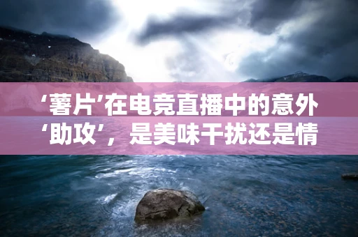 ‘薯片’在电竞直播中的意外‘助攻’，是美味干扰还是情绪调节器？