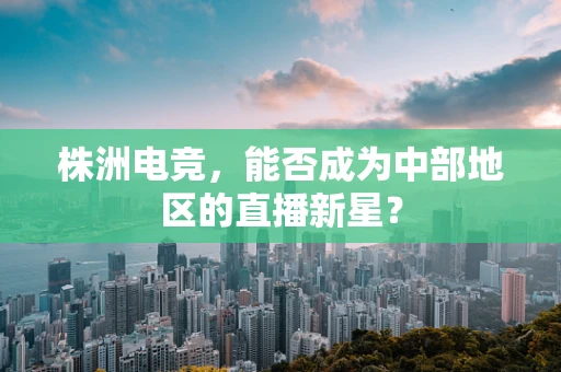 株洲电竞，能否成为中部地区的直播新星？