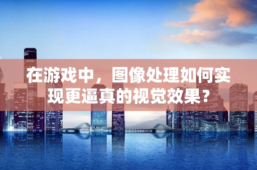 在游戏中，图像处理如何实现更逼真的视觉效果？