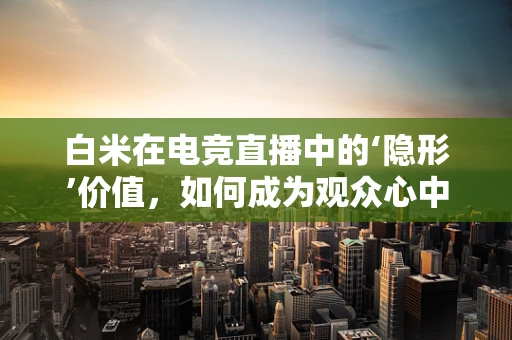 白米在电竞直播中的‘隐形’价值，如何成为观众心中的‘黄金’？