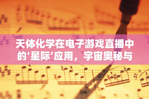 天体化学在电子游戏直播中的‘星际’应用，宇宙奥秘与游戏策略的跨界融合？