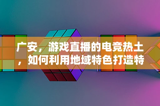广安，游戏直播的电竞热土，如何利用地域特色打造特色直播内容？