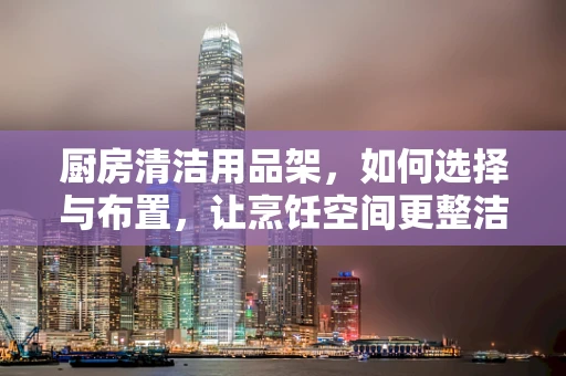 厨房清洁用品架，如何选择与布置，让烹饪空间更整洁？