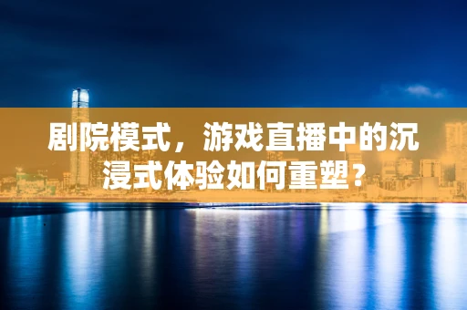剧院模式，游戏直播中的沉浸式体验如何重塑？