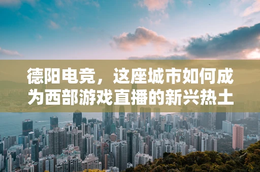 德阳电竞，这座城市如何成为西部游戏直播的新兴热土？
