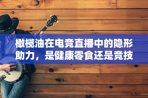 橄榄油在电竞直播中的隐形助力，是健康零食还是竞技辅助？