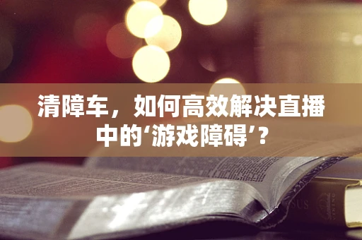 清障车，如何高效解决直播中的‘游戏障碍’？