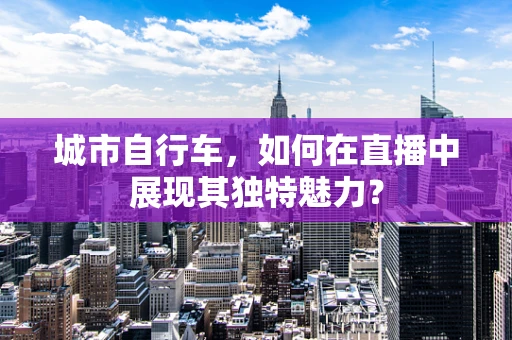 城市自行车，如何在直播中展现其独特魅力？