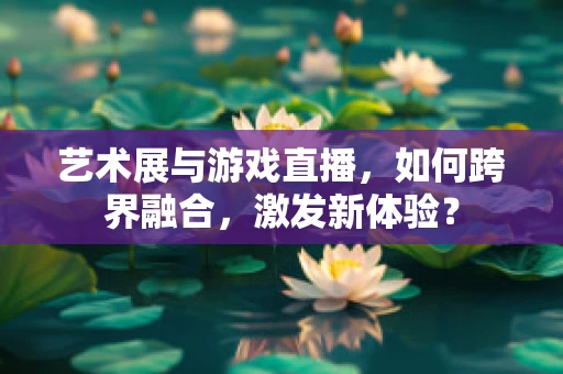 艺术展与游戏直播，如何跨界融合，激发新体验？