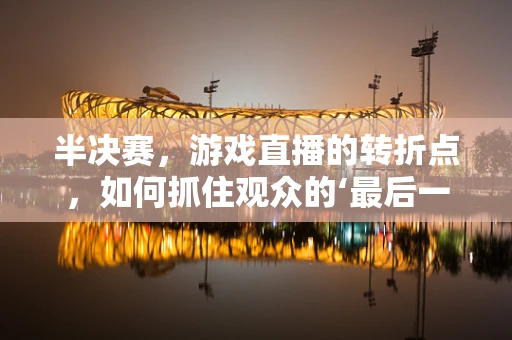 半决赛，游戏直播的转折点，如何抓住观众的‘最后一跃’？