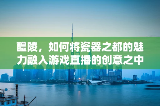 醴陵，如何将瓷器之都的魅力融入游戏直播的创意之中？