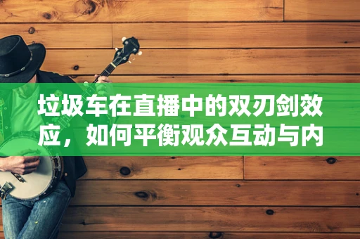 垃圾车在直播中的双刃剑效应，如何平衡观众互动与内容质量？