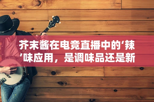 芥末酱在电竞直播中的‘辣’味应用，是调味品还是新潮流？