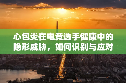 心包炎在电竞选手健康中的隐形威胁，如何识别与应对？