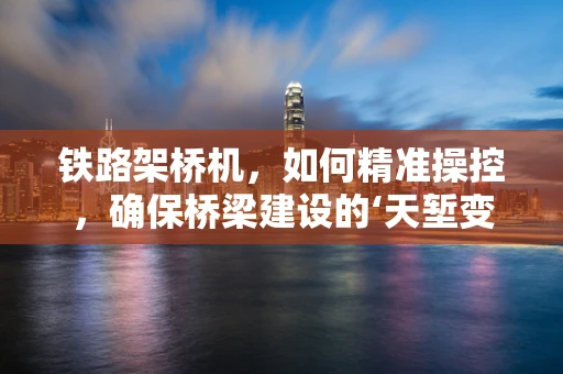 铁路架桥机，如何精准操控，确保桥梁建设的‘天堑变通途’？