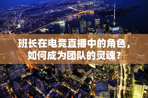 班长在电竞直播中的角色，如何成为团队的灵魂？