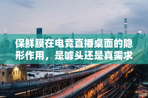 保鲜膜在电竞直播桌面的隐形作用，是噱头还是真需求？