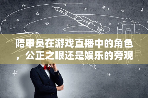 陪审员在游戏直播中的角色，公正之眼还是娱乐的旁观者？