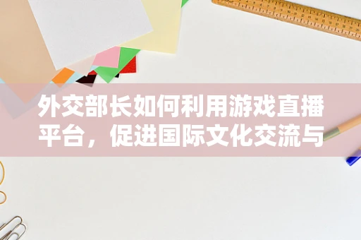 外交部长如何利用游戏直播平台，促进国际文化交流与理解？